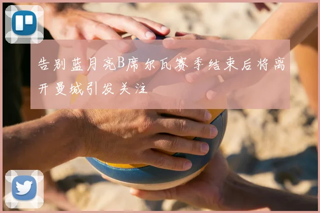 告别蓝月亮B席尔瓦赛季结束后将离开曼城引发关注