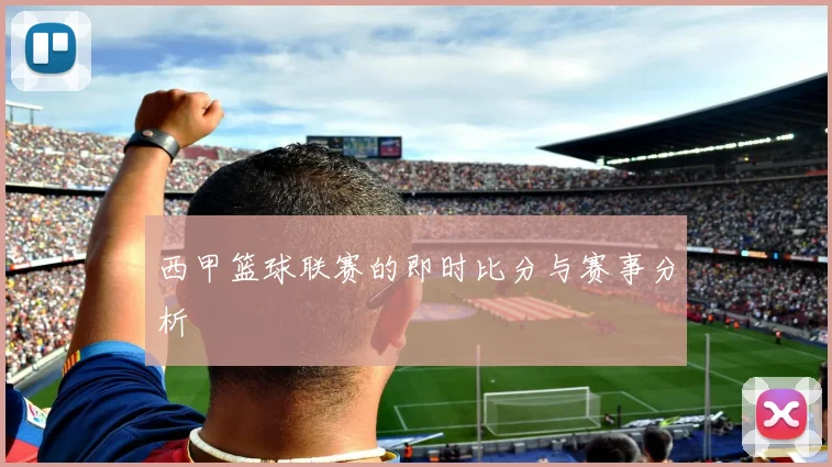 西甲篮球联赛的即时比分与赛事分析