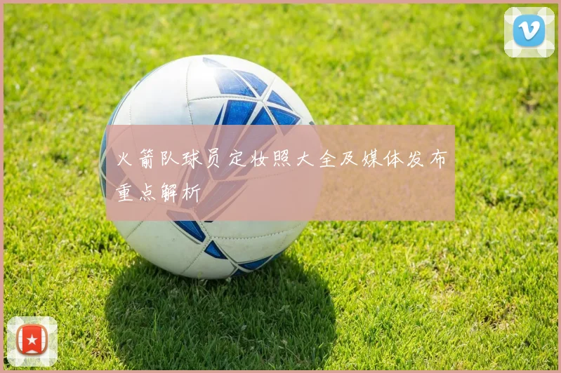 火箭队球员定妆照大全及媒体发布重点解析