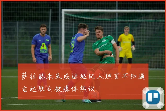 萨拉赫未来成谜经纪人坦言不知道吉达联合被媒体热议