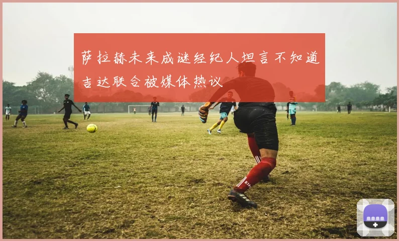 萨拉赫未来成谜经纪人坦言不知道吉达联合被媒体热议