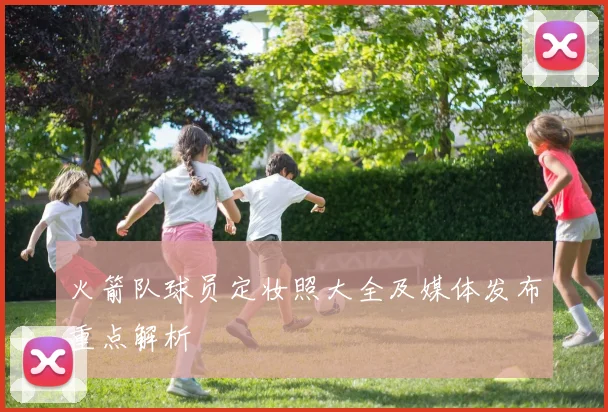 火箭队球员定妆照大全及媒体发布重点解析